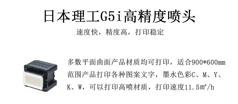 日本理工高精度噴頭，速度快，精度高，打印穩(wěn)定，多數(shù)平面均可打印，可以在部分曲面產(chǎn)品材質(zhì)上打印，使用范圍在900mm*600mm范圍內(nèi)產(chǎn)品打印各種圖案，墨水色彩為C、M、Y、K、W，可以打印高噴材質(zhì)，打印速度在11.5平米/小時(shí)